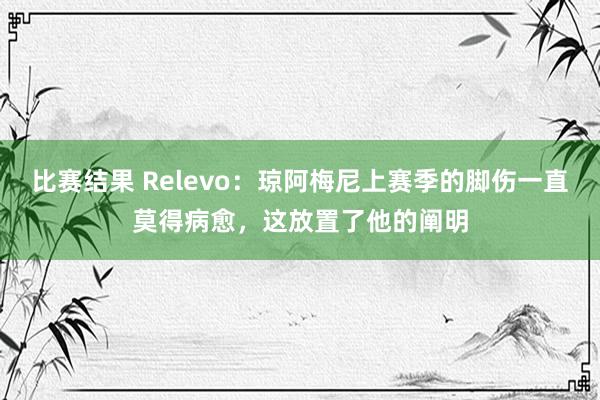 比赛结果 Relevo：琼阿梅尼上赛季的脚伤一直莫得病愈，这放置了他的阐明