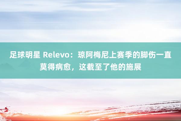 足球明星 Relevo：琼阿梅尼上赛季的脚伤一直莫得病愈，这截至了他的施展