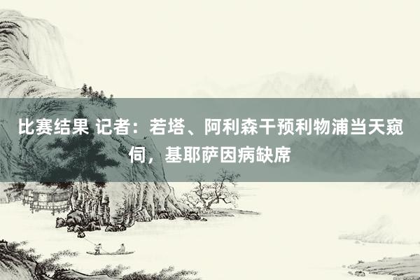 比赛结果 记者：若塔、阿利森干预利物浦当天窥伺，基耶萨因病缺席