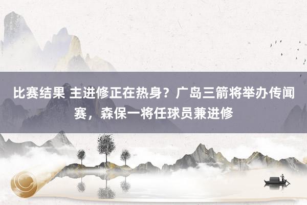 比赛结果 主进修正在热身？广岛三箭将举办传闻赛，森保一将任球员兼进修