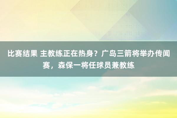 比赛结果 主教练正在热身？广岛三箭将举办传闻赛，森保一将任球员兼教练