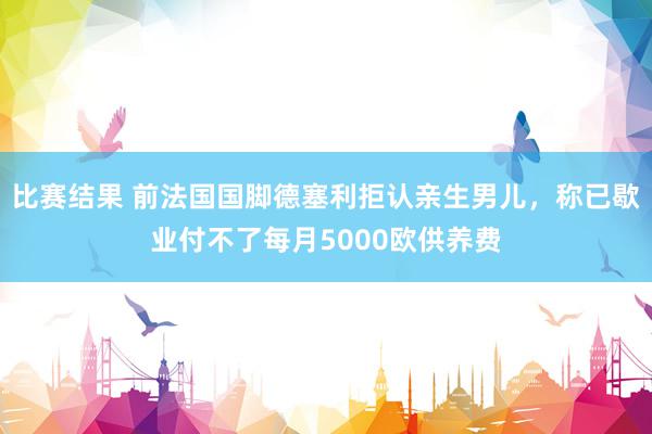 比赛结果 前法国国脚德塞利拒认亲生男儿，称已歇业付不了每月5000欧供养费