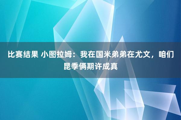 比赛结果 小图拉姆：我在国米弟弟在尤文，咱们昆季俩期许成真