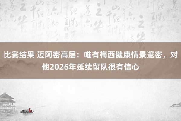 比赛结果 迈阿密高层：唯有梅西健康情景邃密，对他2026年延续留队很有信心