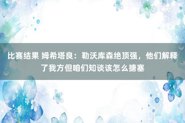 比赛结果 姆希塔良：勒沃库森绝顶强，他们解释了我方但咱们知谈该怎么搪塞