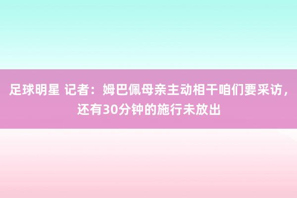 足球明星 记者：姆巴佩母亲主动相干咱们要采访，还有30分钟的施行未放出