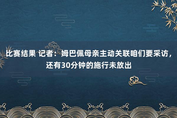 比赛结果 记者：姆巴佩母亲主动关联咱们要采访，还有30分钟的施行未放出