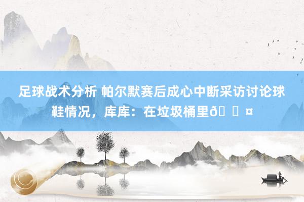 足球战术分析 帕尔默赛后成心中断采访讨论球鞋情况，库库：在垃圾桶里😤