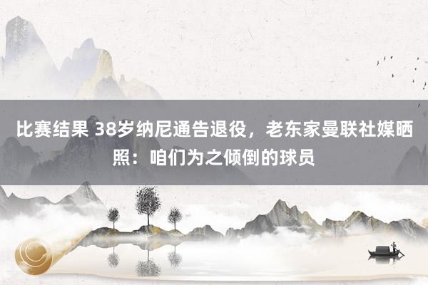 比赛结果 38岁纳尼通告退役，老东家曼联社媒晒照：咱们为之倾倒的球员