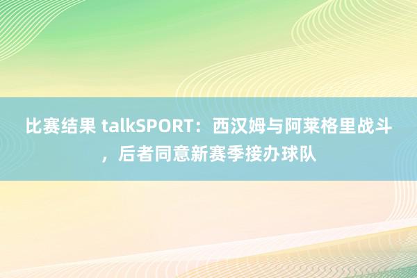 比赛结果 talkSPORT：西汉姆与阿莱格里战斗，后者同意新赛季接办球队