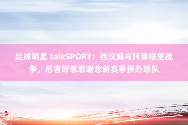 足球明星 talkSPORT：西汉姆与阿莱格里战争，后者好意思瞻念新赛季接办球队