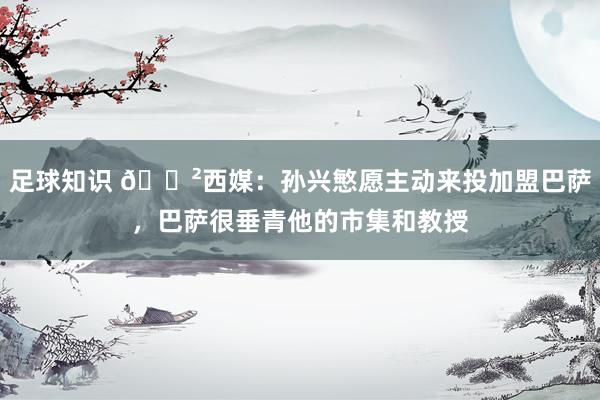 足球知识 😲西媒：孙兴慜愿主动来投加盟巴萨，巴萨很垂青他的市集和教授