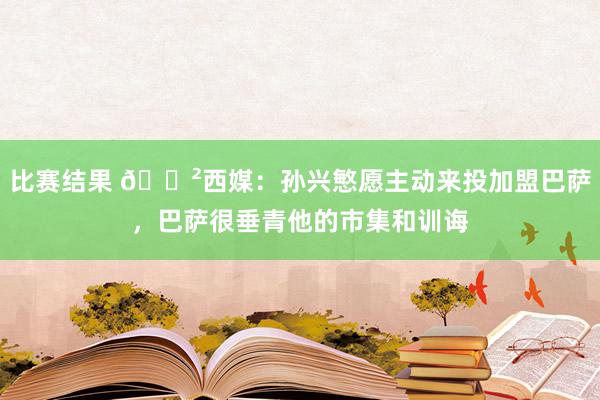 比赛结果 😲西媒：孙兴慜愿主动来投加盟巴萨，巴萨很垂青他的市集和训诲