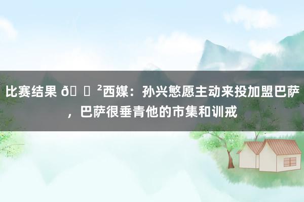 比赛结果 😲西媒：孙兴慜愿主动来投加盟巴萨，巴萨很垂青他的市集和训戒