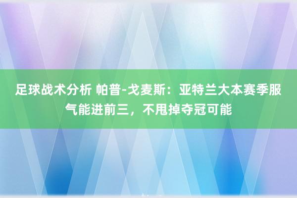 足球战术分析 帕普-戈麦斯：亚特兰大本赛季服气能进前三，不甩掉夺冠可能