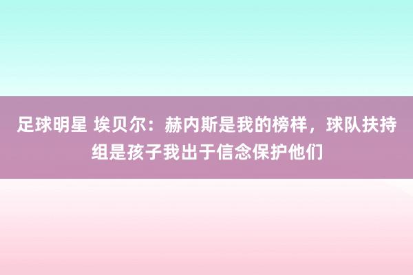 足球明星 埃贝尔：赫内斯是我的榜样，球队扶持组是孩子我出于信念保护他们