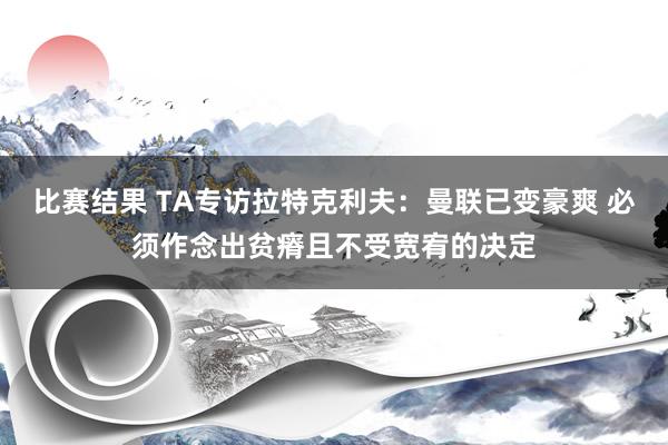 比赛结果 TA专访拉特克利夫：曼联已变豪爽 必须作念出贫瘠且不受宽宥的决定