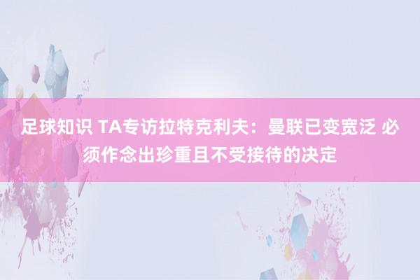 足球知识 TA专访拉特克利夫：曼联已变宽泛 必须作念出珍重且不受接待的决定