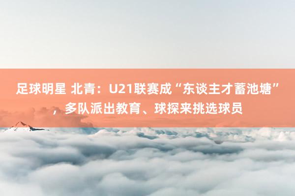 足球明星 北青：U21联赛成“东谈主才蓄池塘”，多队派出教育、球探来挑选球员