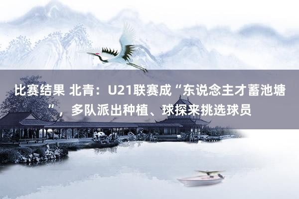 比赛结果 北青：U21联赛成“东说念主才蓄池塘”，多队派出种植、球探来挑选球员