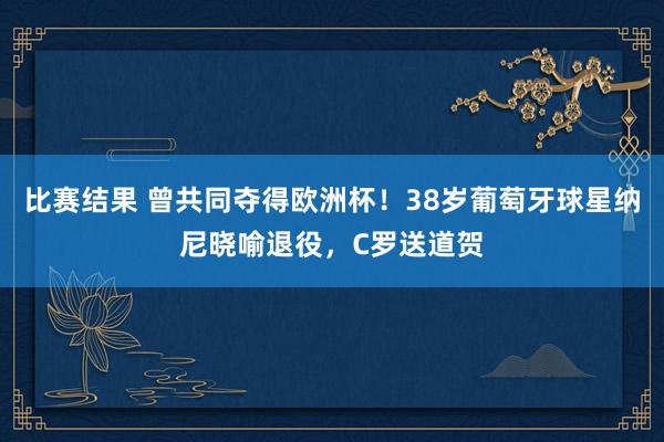 比赛结果 曾共同夺得欧洲杯！38岁葡萄牙球星纳尼晓喻退役，C罗送道贺