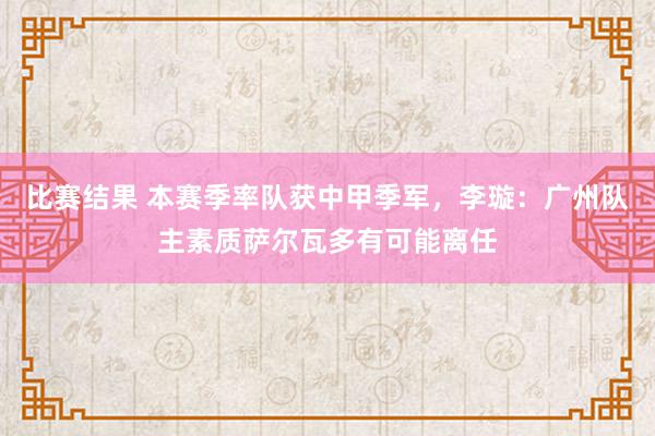 比赛结果 本赛季率队获中甲季军，李璇：广州队主素质萨尔瓦多有可能离任