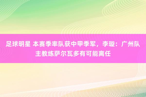 足球明星 本赛季率队获中甲季军，李璇：广州队主教练萨尔瓦多有可能离任