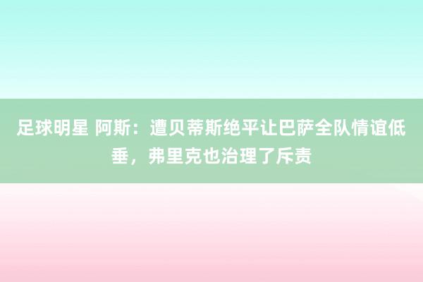 足球明星 阿斯：遭贝蒂斯绝平让巴萨全队情谊低垂，弗里克也治理了斥责