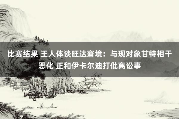 比赛结果 王人体谈旺达窘境：与现对象甘特相干恶化 正和伊卡尔迪打仳离讼事