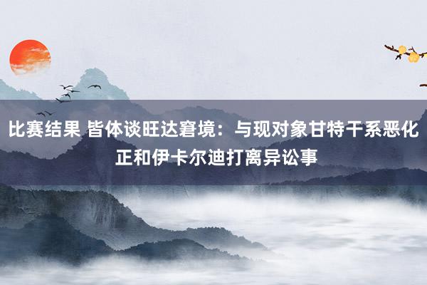 比赛结果 皆体谈旺达窘境：与现对象甘特干系恶化 正和伊卡尔迪打离异讼事