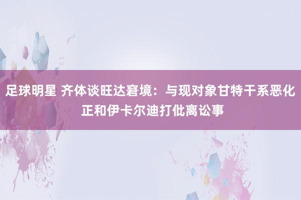 足球明星 齐体谈旺达窘境：与现对象甘特干系恶化 正和伊卡尔迪打仳离讼事