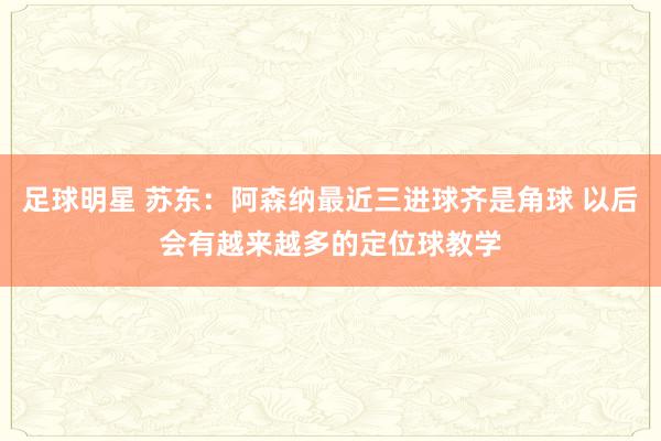 足球明星 苏东：阿森纳最近三进球齐是角球 以后会有越来越多的定位球教学