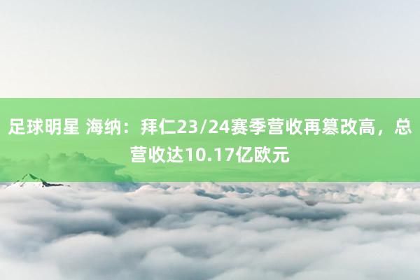 足球明星 海纳：拜仁23/24赛季营收再篡改高，总营收达10.17亿欧元