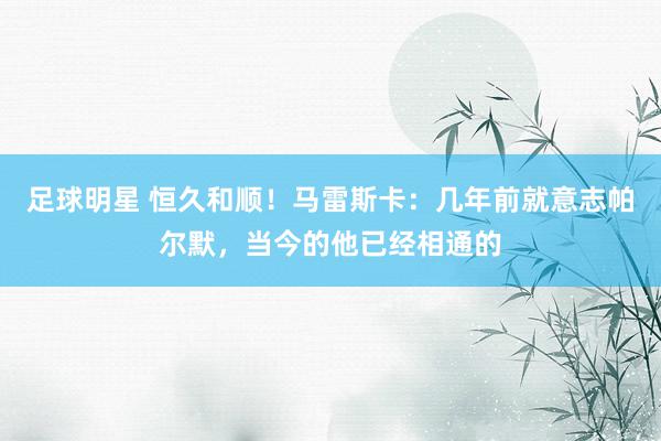 足球明星 恒久和顺！马雷斯卡：几年前就意志帕尔默，当今的他已经相通的