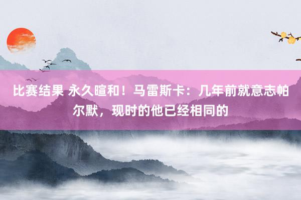 比赛结果 永久暄和！马雷斯卡：几年前就意志帕尔默，现时的他已经相同的