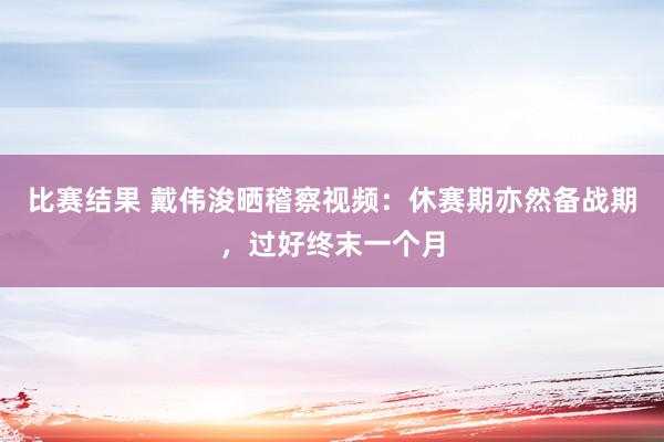 比赛结果 戴伟浚晒稽察视频：休赛期亦然备战期，过好终末一个月