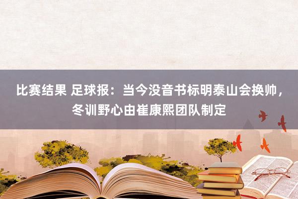 比赛结果 足球报：当今没音书标明泰山会换帅，冬训野心由崔康熙团队制定