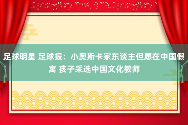 足球明星 足球报：小奥斯卡家东谈主但愿在中国假寓 孩子采选中国文化教师