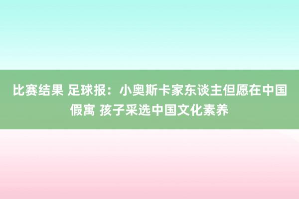 比赛结果 足球报：小奥斯卡家东谈主但愿在中国假寓 孩子采选中国文化素养