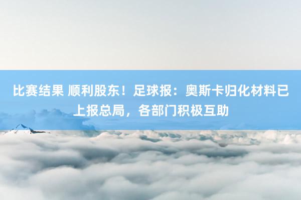 比赛结果 顺利股东！足球报：奥斯卡归化材料已上报总局，各部门积极互助