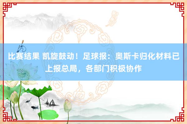 比赛结果 凯旋鼓动！足球报：奥斯卡归化材料已上报总局，各部门积极协作