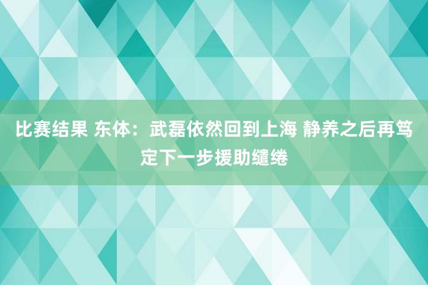 比赛结果 东体：武磊依然回到上海 静养之后再笃定下一步援助缱绻