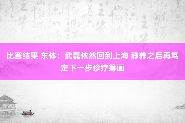 比赛结果 东体：武磊依然回到上海 静养之后再笃定下一步诊疗筹画