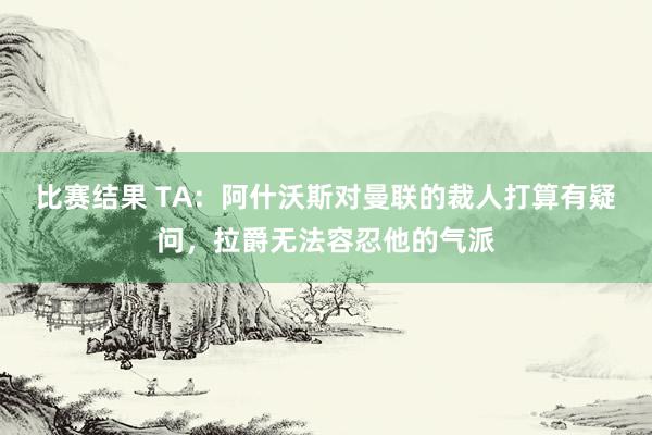 比赛结果 TA：阿什沃斯对曼联的裁人打算有疑问，拉爵无法容忍他的气派