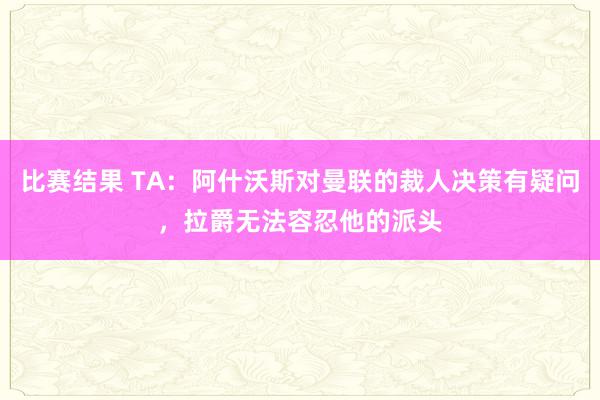 比赛结果 TA：阿什沃斯对曼联的裁人决策有疑问，拉爵无法容忍他的派头