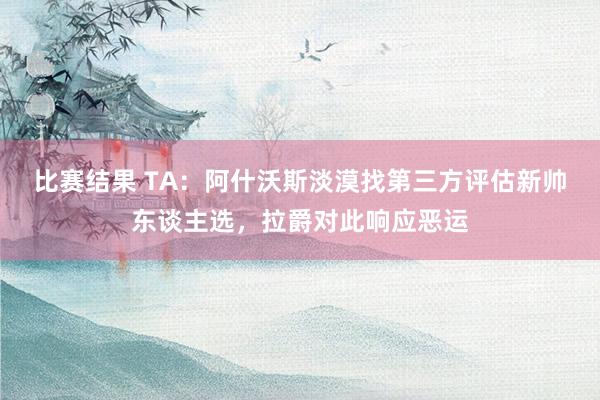 比赛结果 TA：阿什沃斯淡漠找第三方评估新帅东谈主选，拉爵对此响应恶运