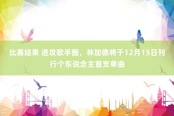 比赛结果 进攻歌手圈，林加德将于12月15日刊行个东说念主首支单曲