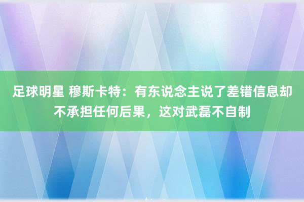 足球明星 穆斯卡特：有东说念主说了差错信息却不承担任何后果，这对武磊不自制