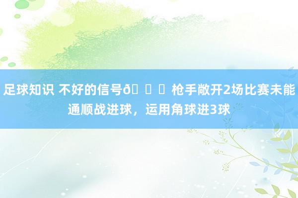 足球知识 不好的信号😕枪手敞开2场比赛未能通顺战进球，运用角球进3球