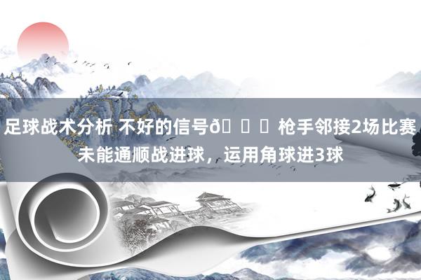 足球战术分析 不好的信号😕枪手邻接2场比赛未能通顺战进球，运用角球进3球